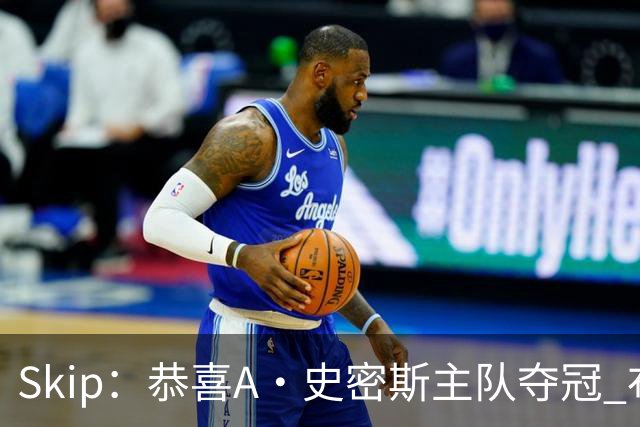 Skip：恭喜A·史密斯主队夺冠 布伦森是史上最强小个子